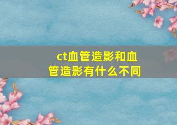 ct血管造影和血管造影有什么不同