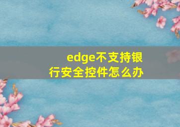 edge不支持银行安全控件怎么办