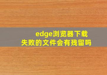 edge浏览器下载失败的文件会有残留吗