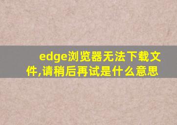 edge浏览器无法下载文件,请稍后再试是什么意思