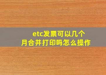 etc发票可以几个月合并打印吗怎么操作