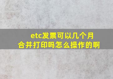 etc发票可以几个月合并打印吗怎么操作的啊