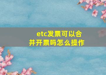 etc发票可以合并开票吗怎么操作