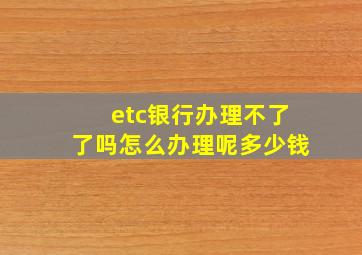 etc银行办理不了了吗怎么办理呢多少钱