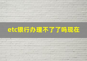 etc银行办理不了了吗现在