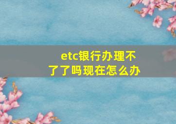 etc银行办理不了了吗现在怎么办