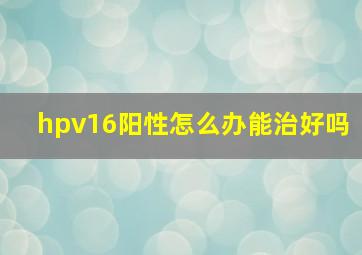 hpv16阳性怎么办能治好吗