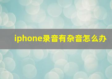 iphone录音有杂音怎么办