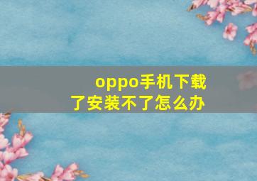 oppo手机下载了安装不了怎么办