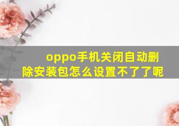 oppo手机关闭自动删除安装包怎么设置不了了呢