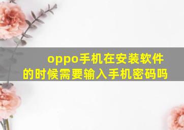 oppo手机在安装软件的时候需要输入手机密码吗