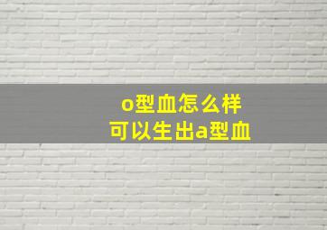 o型血怎么样可以生出a型血