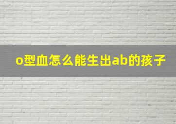 o型血怎么能生出ab的孩子