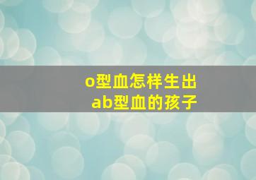 o型血怎样生出ab型血的孩子