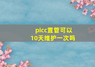 picc置管可以10天维护一次吗