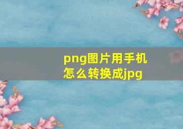 png图片用手机怎么转换成jpg