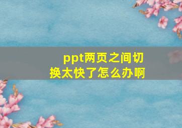 ppt两页之间切换太快了怎么办啊