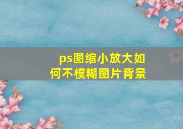 ps图缩小放大如何不模糊图片背景