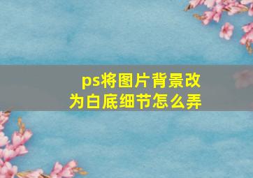 ps将图片背景改为白底细节怎么弄