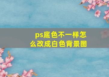 ps底色不一样怎么改成白色背景图