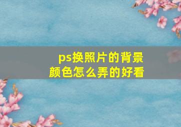 ps换照片的背景颜色怎么弄的好看