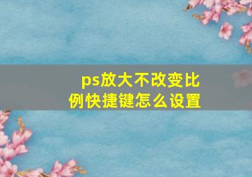 ps放大不改变比例快捷键怎么设置