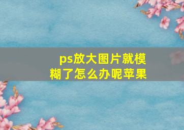 ps放大图片就模糊了怎么办呢苹果