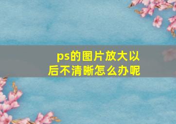 ps的图片放大以后不清晰怎么办呢