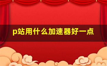 p站用什么加速器好一点