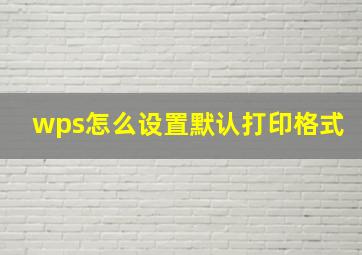 wps怎么设置默认打印格式