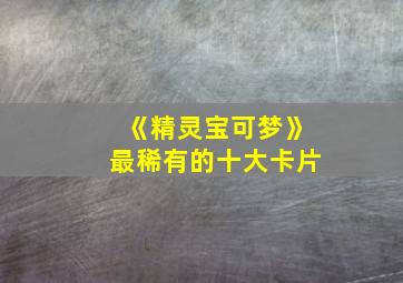 《精灵宝可梦》最稀有的十大卡片