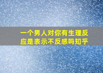 一个男人对你有生理反应是表示不反感吗知乎