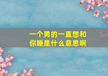 一个男的一直想和你睡是什么意思啊