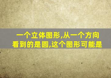 一个立体图形,从一个方向看到的是圆,这个图形可能是