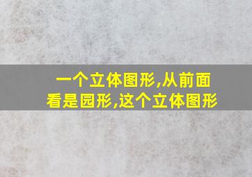 一个立体图形,从前面看是园形,这个立体图形