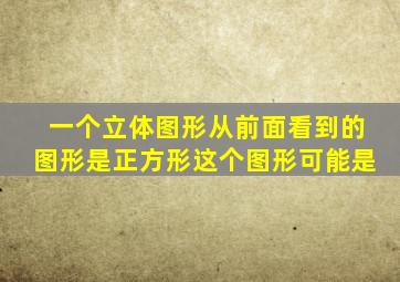 一个立体图形从前面看到的图形是正方形这个图形可能是