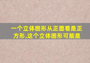 一个立体图形从正面看是正方形,这个立体图形可能是