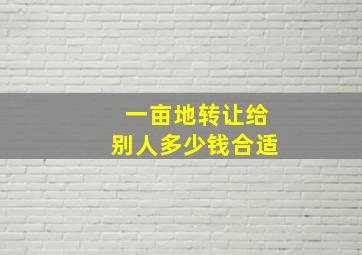 一亩地转让给别人多少钱合适