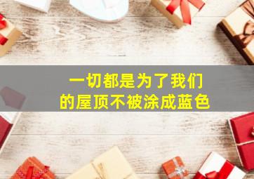 一切都是为了我们的屋顶不被涂成蓝色