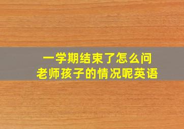 一学期结束了怎么问老师孩子的情况呢英语