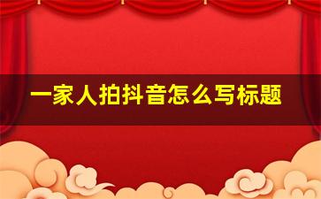 一家人拍抖音怎么写标题