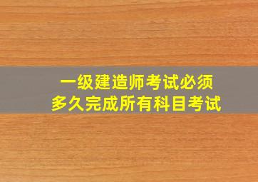 一级建造师考试必须多久完成所有科目考试