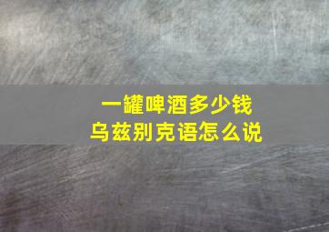 一罐啤酒多少钱乌兹别克语怎么说