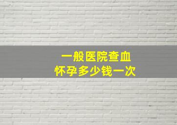 一般医院查血怀孕多少钱一次