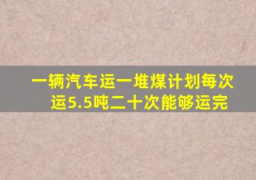 一辆汽车运一堆煤计划每次运5.5吨二十次能够运完