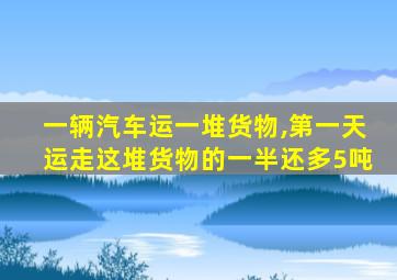 一辆汽车运一堆货物,第一天运走这堆货物的一半还多5吨