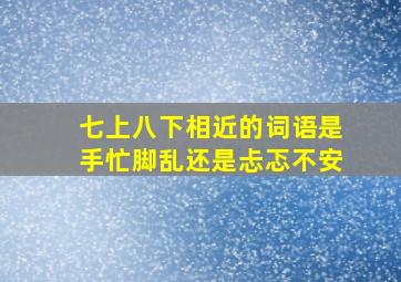 七上八下相近的词语是手忙脚乱还是忐忑不安