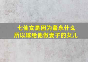 七仙女是因为董永什么所以嫁给他做妻子的女儿