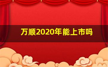 万顺2020年能上市吗