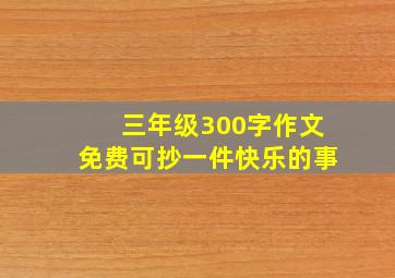 三年级300字作文免费可抄一件快乐的事